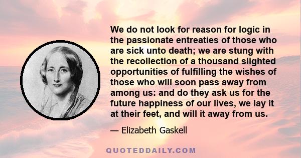 We do not look for reason for logic in the passionate entreaties of those who are sick unto death; we are stung with the recollection of a thousand slighted opportunities of fulfilling the wishes of those who will soon