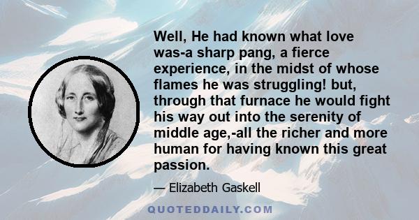 Well, He had known what love was-a sharp pang, a fierce experience, in the midst of whose flames he was struggling! but, through that furnace he would fight his way out into the serenity of middle age,-all the richer