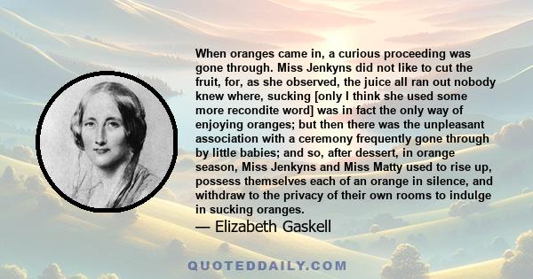 When oranges came in, a curious proceeding was gone through. Miss Jenkyns did not like to cut the fruit, for, as she observed, the juice all ran out nobody knew where, sucking [only I think she used some more recondite