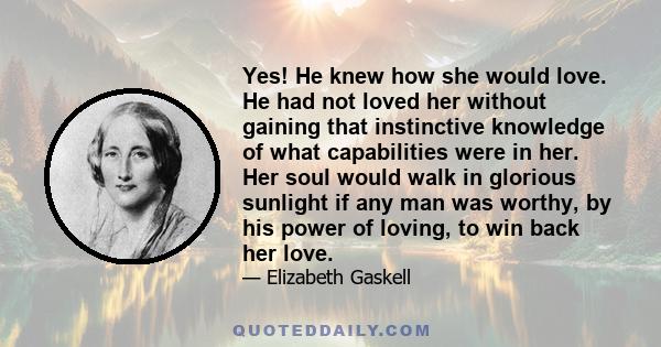 Yes! He knew how she would love. He had not loved her without gaining that instinctive knowledge of what capabilities were in her. Her soul would walk in glorious sunlight if any man was worthy, by his power of loving,