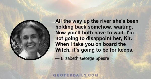 All the way up the river she's been holding back somehow, waiting. Now you'll both have to wait. I'm not going to disappoint her, Kit. When I take you on board the Witch, it's going to be for keeps.