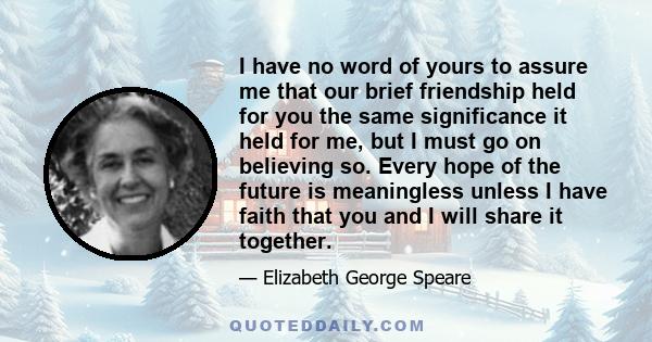 I have no word of yours to assure me that our brief friendship held for you the same significance it held for me, but I must go on believing so. Every hope of the future is meaningless unless I have faith that you and I 