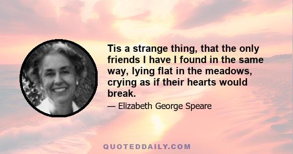 Tis a strange thing, that the only friends I have I found in the same way, lying flat in the meadows, crying as if their hearts would break.