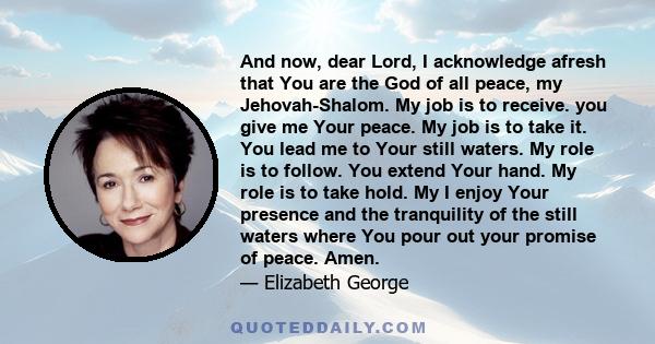 And now, dear Lord, I acknowledge afresh that You are the God of all peace, my Jehovah-Shalom. My job is to receive. you give me Your peace. My job is to take it. You lead me to Your still waters. My role is to follow.