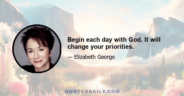 Begin each day with God. It will change your priorities.