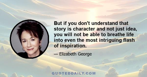 But if you don't understand that story is character and not just idea, you will not be able to breathe life into even the most intriguing flash of inspiration.