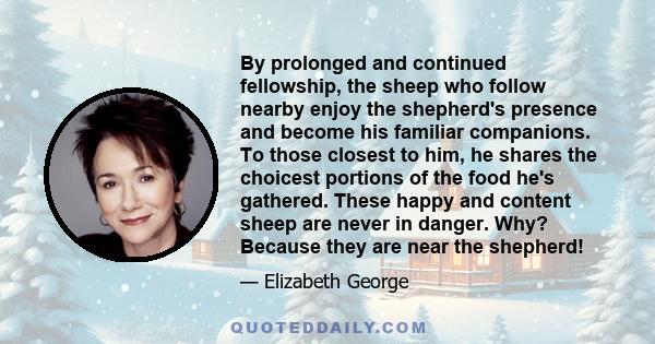 By prolonged and continued fellowship, the sheep who follow nearby enjoy the shepherd's presence and become his familiar companions. To those closest to him, he shares the choicest portions of the food he's gathered.