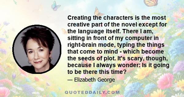 Creating the characters is the most creative part of the novel except for the language itself. There I am, sitting in front of my computer in right-brain mode, typing the things that come to mind - which become the