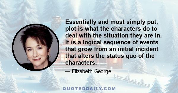 Essentially and most simply put, plot is what the characters do to deal with the situation they are in. It is a logical sequence of events that grow from an initial incident that alters the status quo of the characters.