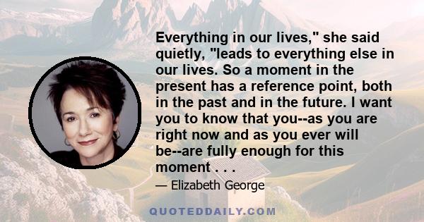 Everything in our lives, she said quietly, leads to everything else in our lives. So a moment in the present has a reference point, both in the past and in the future. I want you to know that you--as you are right now