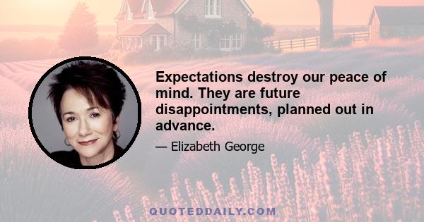 Expectations destroy our peace of mind. They are future disappointments, planned out in advance.