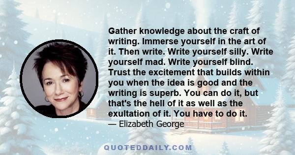 Gather knowledge about the craft of writing. Immerse yourself in the art of it. Then write. Write yourself silly. Write yourself mad. Write yourself blind. Trust the excitement that builds within you when the idea is