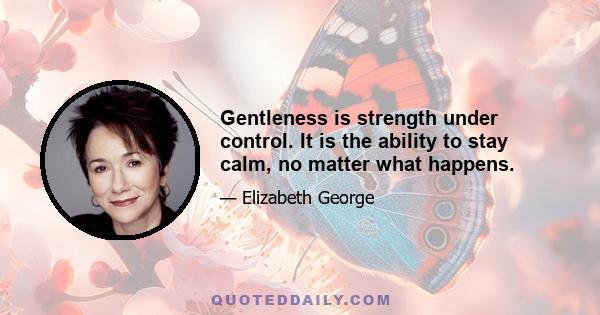 Gentleness is strength under control. It is the ability to stay calm, no matter what happens.