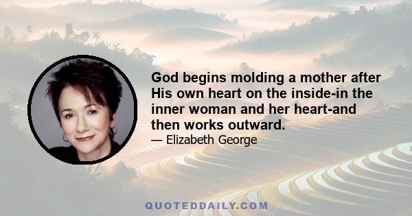 God begins molding a mother after His own heart on the inside-in the inner woman and her heart-and then works outward.