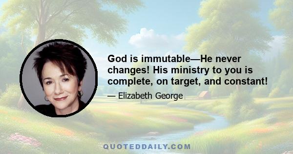 God is immutable—He never changes! His ministry to you is complete, on target, and constant!