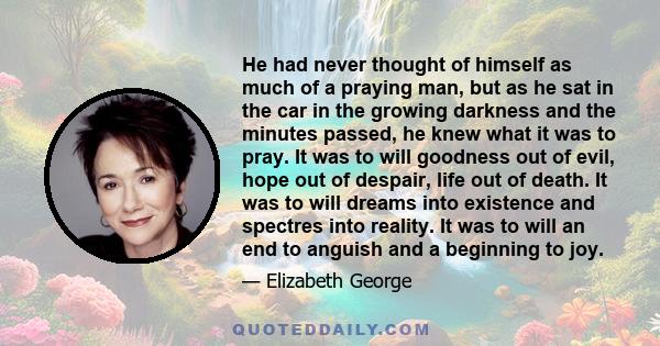 He had never thought of himself as much of a praying man, but as he sat in the car in the growing darkness and the minutes passed, he knew what it was to pray. It was to will goodness out of evil, hope out of despair,