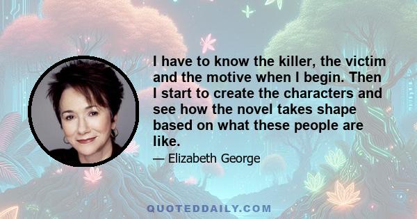 I have to know the killer, the victim and the motive when I begin. Then I start to create the characters and see how the novel takes shape based on what these people are like.