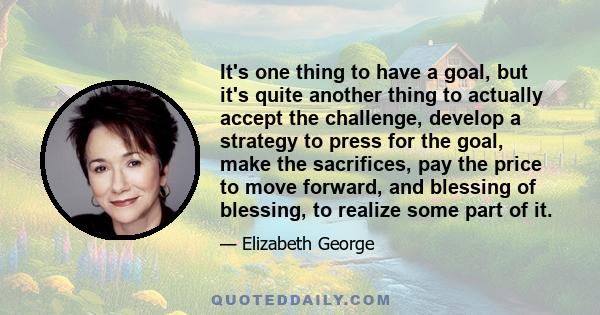 It's one thing to have a goal, but it's quite another thing to actually accept the challenge, develop a strategy to press for the goal, make the sacrifices, pay the price to move forward, and blessing of blessing, to