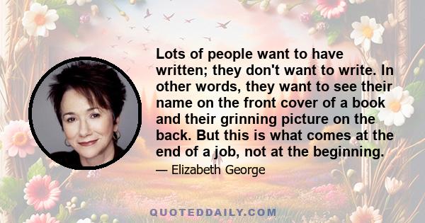 Lots of people want to have written; they don't want to write. In other words, they want to see their name on the front cover of a book and their grinning picture on the back. But this is what comes at the end of a job, 