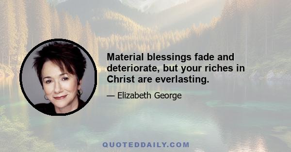 Material blessings fade and deteriorate, but your riches in Christ are everlasting.