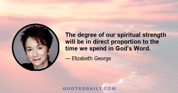 The degree of our spiritual strength will be in direct proportion to the time we spend in God's Word.