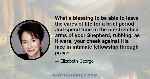 What a blessing to be able to leave the cares of life for a brief period and spend time in the outstretched arms of your Shepherd, rubbing, as it were, your cheek against His face in intimate fellowship through prayer.