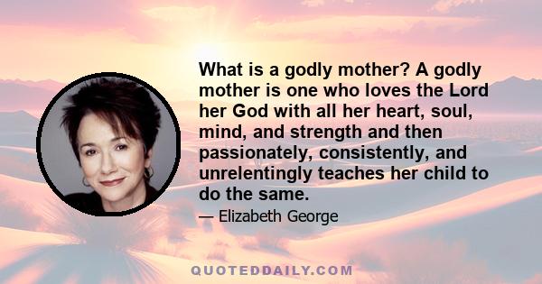 What is a godly mother? A godly mother is one who loves the Lord her God with all her heart, soul, mind, and strength and then passionately, consistently, and unrelentingly teaches her child to do the same.