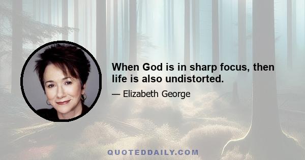 When God is in sharp focus, then life is also undistorted.