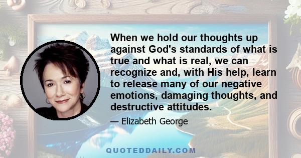 When we hold our thoughts up against God's standards of what is true and what is real, we can recognize and, with His help, learn to release many of our negative emotions, damaging thoughts, and destructive attitudes.