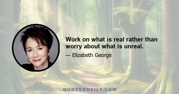 Work on what is real rather than worry about what is unreal.