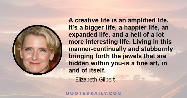 A creative life is an amplified life. It's a bigger life, a happier life, an expanded life, and a hell of a lot more interesting life. Living in this manner-continually and stubbornly bringing forth the jewels that are