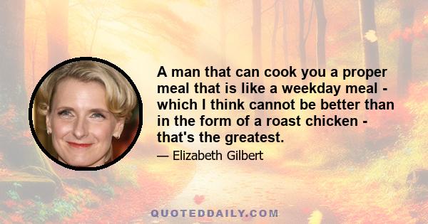 A man that can cook you a proper meal that is like a weekday meal - which I think cannot be better than in the form of a roast chicken - that's the greatest.