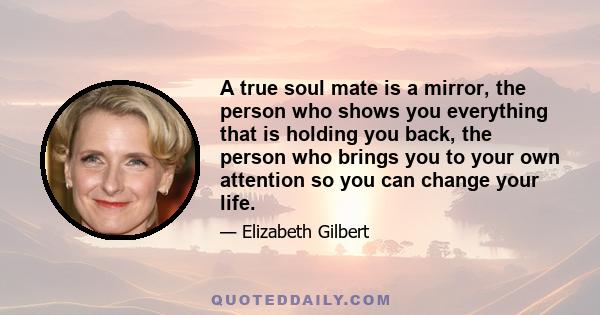 A true soul mate is a mirror, the person who shows you everything that is holding you back, the person who brings you to your own attention so you can change your life.