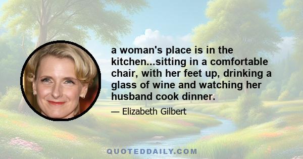 a woman's place is in the kitchen...sitting in a comfortable chair, with her feet up, drinking a glass of wine and watching her husband cook dinner.