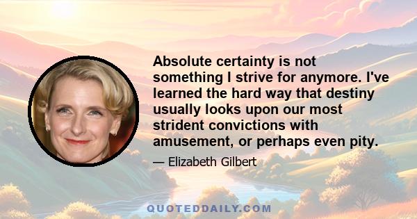 Absolute certainty is not something I strive for anymore. I've learned the hard way that destiny usually looks upon our most strident convictions with amusement, or perhaps even pity.