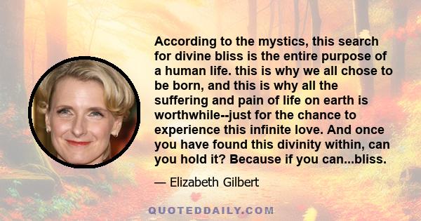 According to the mystics, this search for divine bliss is the entire purpose of a human life. this is why we all chose to be born, and this is why all the suffering and pain of life on earth is worthwhile--just for the