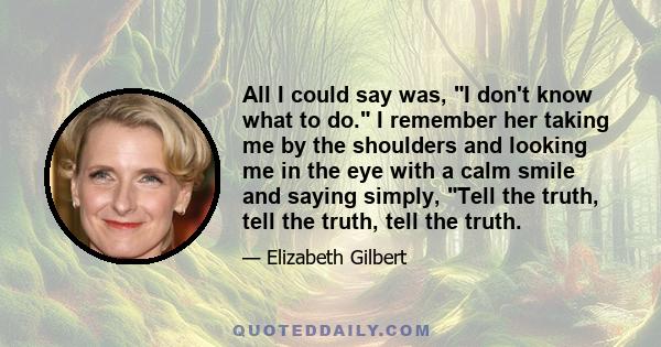 All I could say was, I don't know what to do. I remember her taking me by the shoulders and looking me in the eye with a calm smile and saying simply, Tell the truth, tell the truth, tell the truth.