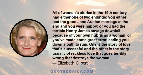 All of women's stories in the 19th century had either one of two endings: you either had the good Jane Austen marriage at the end and you were happy; or you had the terrible Henry James savage downfall because of your