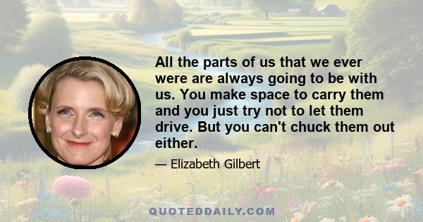 All the parts of us that we ever were are always going to be with us. You make space to carry them and you just try not to let them drive. But you can't chuck them out either.