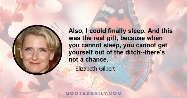 Also, I could finally sleep. And this was the real gift, because when you cannot sleep, you cannot get yourself out of the ditch--there's not a chance.