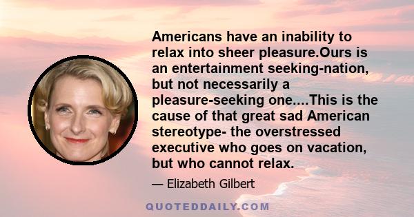 Americans have an inability to relax into sheer pleasure.Ours is an entertainment seeking-nation, but not necessarily a pleasure-seeking one....This is the cause of that great sad American stereotype- the overstressed