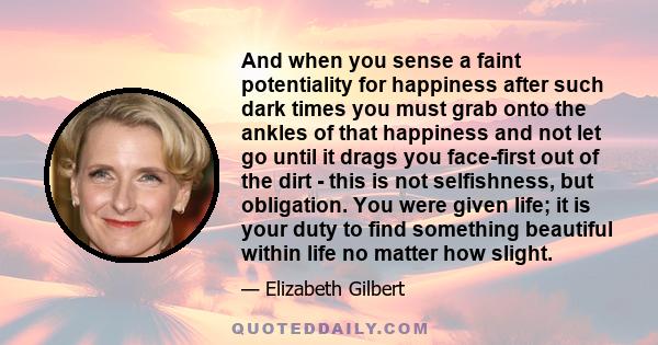 And when you sense a faint potentiality for happiness after such dark times you must grab onto the ankles of that happiness and not let go until it drags you face-first out of the dirt - this is not selfishness, but