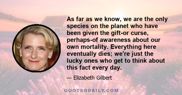 As far as we know, we are the only species on the planet who have been given the gift-or curse, perhaps-of awareness about our own mortality. Everything here eventually dies; we're just the lucky ones who get to think