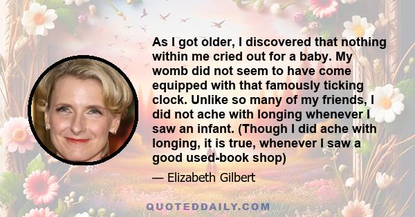 As I got older, I discovered that nothing within me cried out for a baby. My womb did not seem to have come equipped with that famously ticking clock. Unlike so many of my friends, I did not ache with longing whenever I 