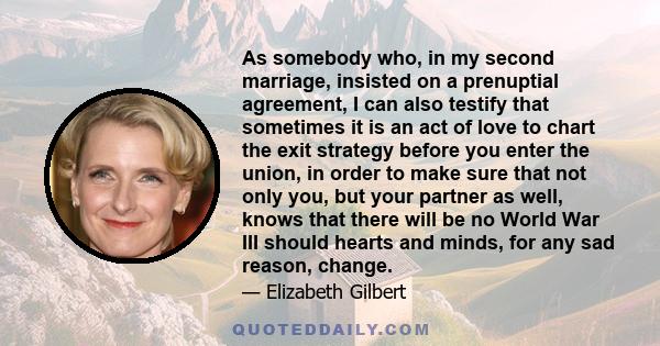 As somebody who, in my second marriage, insisted on a prenuptial agreement, I can also testify that sometimes it is an act of love to chart the exit strategy before you enter the union, in order to make sure that not