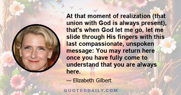 At that moment of realization (that union with God is always present), that's when God let me go, let me slide through His fingers with this last compassionate, unspoken message: You may return here once you have fully