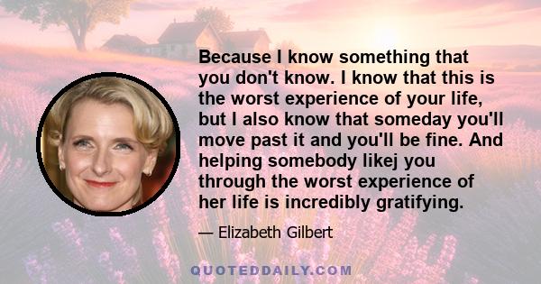 Because I know something that you don't know. I know that this is the worst experience of your life, but I also know that someday you'll move past it and you'll be fine. And helping somebody likej you through the worst