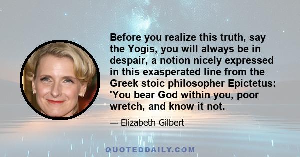 Before you realize this truth, say the Yogis, you will always be in despair, a notion nicely expressed in this exasperated line from the Greek stoic philosopher Epictetus: 'You bear God within you, poor wretch, and know 