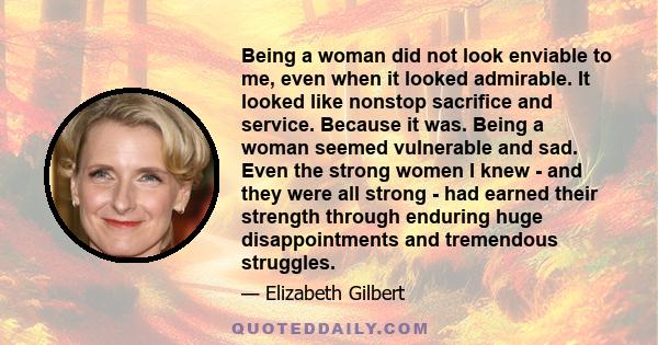 Being a woman did not look enviable to me, even when it looked admirable. It looked like nonstop sacrifice and service. Because it was. Being a woman seemed vulnerable and sad. Even the strong women I knew - and they