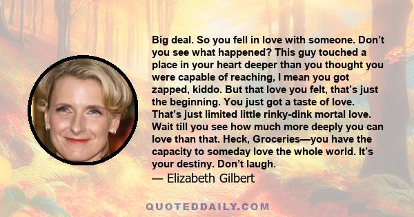 Big deal. So you fell in love with someone. Don’t you see what happened? This guy touched a place in your heart deeper than you thought you were capable of reaching, I mean you got zapped, kiddo. But that love you felt, 